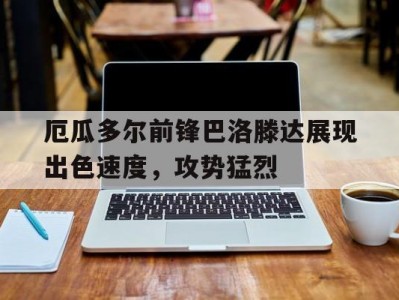 江南体育-厄瓜多尔前锋巴洛滕达展现出色速度，攻势猛烈