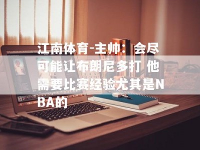 江南体育-主帅：会尽可能让布朗尼多打 他需要比赛经验尤其是NBA的