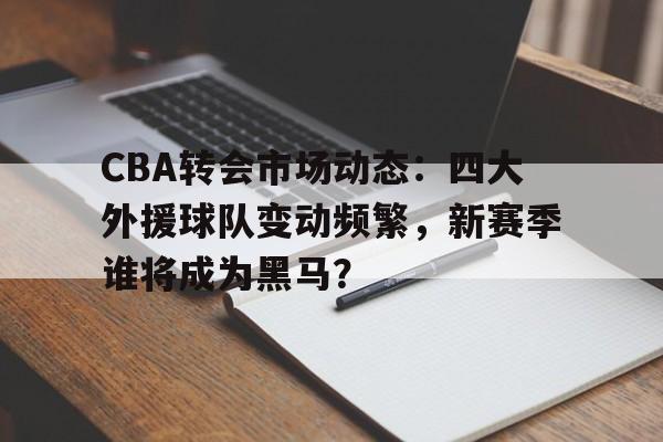 CBA转会市场动态：四大外援球队变动频繁，新赛季谁将成为黑马？
