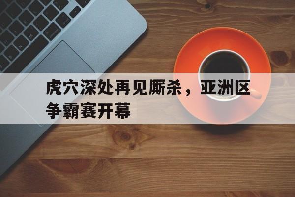 虎穴深处再见厮杀，亚洲区争霸赛开幕