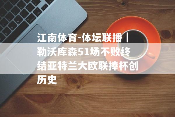 江南体育-体坛联播｜勒沃库森51场不败终结亚特兰大欧联捧杯创历史